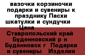 вазочки,корзиночки,подарки и сувениры к празднику Пасхи,шкатулки и сундучки  › Цена ­ 100-1000 - Ставропольский край, Буденновский р-н, Буденновск г. Подарки и сувениры » Изделия ручной работы   